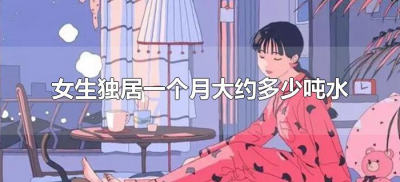 ​女生独居一个月大约多少吨水（独居女生一个月用多少吨水）