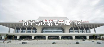 ​南宁高铁站属于哪个区（广西南宁高铁站属于哪个区）