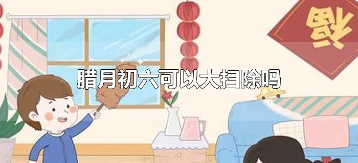 腊月初六可以大扫除吗 腊月初六可以大扫除吗
