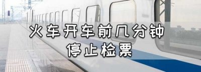 火车停止检票时间在开车前多少分钟,火车一般几点停止检票?