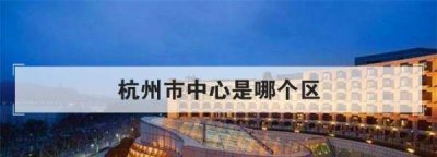 ​杭州中心位置在哪里,杭州市中心是哪个区