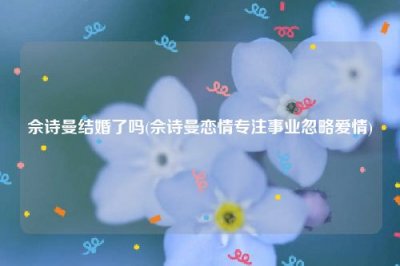 ​佘诗曼结婚了吗(佘诗曼恋情专注事业忽略爱情)