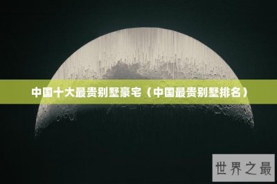 ​中国十大最贵别墅豪宅（中国最贵别墅排名）
