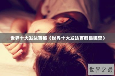 ​世界十大发达首都（世界十大发达首都是哪里）