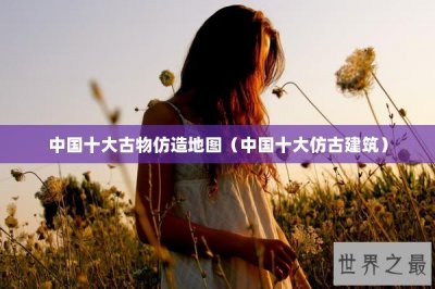 ​中国十大古物仿造地图（中国十大仿古建筑）