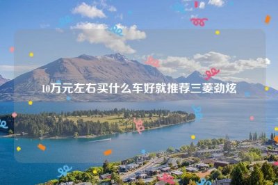 ​10万元左右买什么车好就推荐三菱劲炫