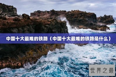 ​中国十大最难的铁路（中国十大最难的铁路是什么）