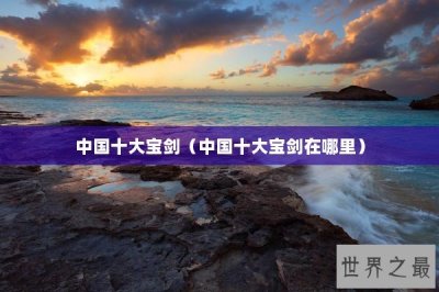 ​中国十大宝剑（中国十大宝剑在哪里）