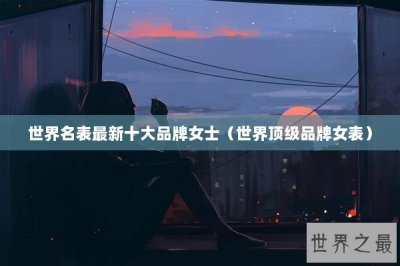 ​世界名表最新十大品牌女士（世界顶级品牌女表）