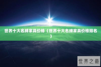 ​世界十大名牌家具价格（世界十大名牌家具价格排名）