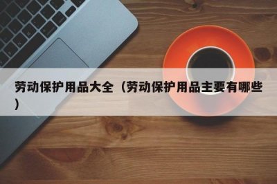​劳动保护用品大全（劳动保护用品主要有哪些）