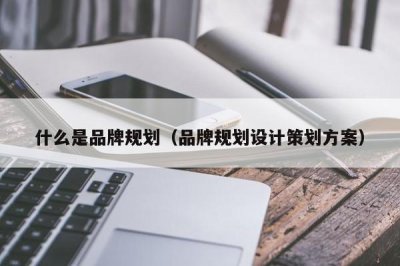 ​什么是品牌规划（品牌规划设计策划方案）