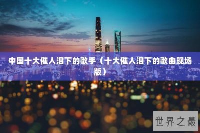 ​中国十大催人泪下的歌手（十大催人泪下的歌曲现场版）