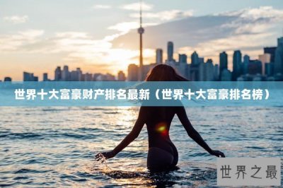 世界十大富豪财产排名最新(世界十大富豪排名榜)
