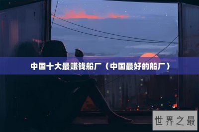 ​中国十大最赚钱船厂（中国最好的船厂）