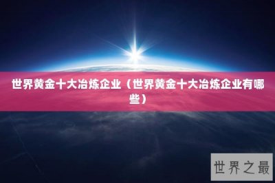 ​世界黄金十大冶炼企业（世界黄金十大冶炼企业有哪些）