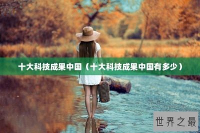 ​十大科技成果中国（十大科技成果中国有多少）