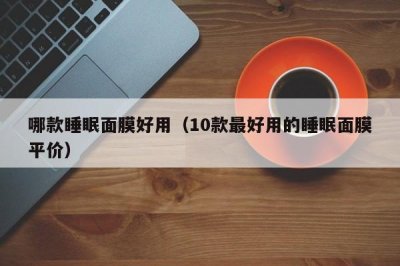 ​哪款睡眠面膜好用（10款最好用的睡眠面膜平价）