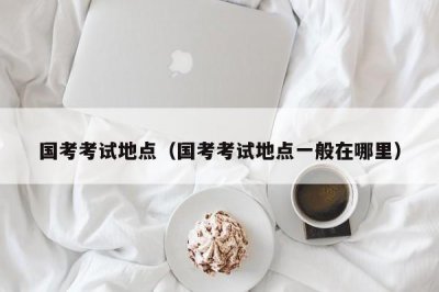 ​国考考试地点（国考考试地点一般在哪里）