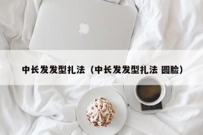​中长发发型扎法（中长发发型扎法 圆脸）