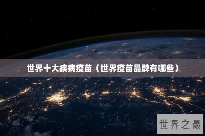 ​世界十大疾病疫苗（世界疫苗品牌有哪些）