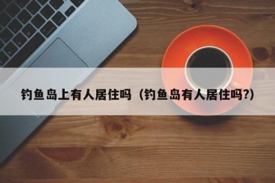 ​钓鱼岛上有人居住吗（钓鱼岛有人居住吗?）