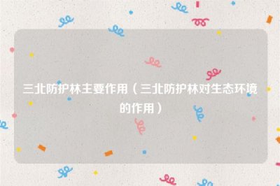 ​三北防护林主要作用（三北防护林对生态环境的作用）