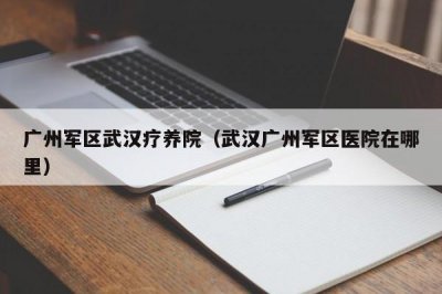 ​广州军区武汉疗养院（武汉广州军区医院在哪里）