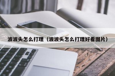 波波头怎么打理(波波头怎么打理好看图片)