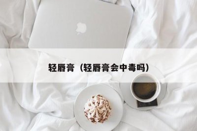 ​轻唇膏（轻唇膏会中毒吗）