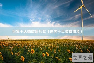 ​世界十大疯传照片女（世界十大惊悚照片）