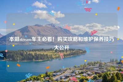​本田stream车主必看！购买攻略和维护保养技巧大公开
