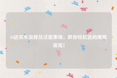 ​4S店买车流程及注意事项，教你轻松选购理想座驾！