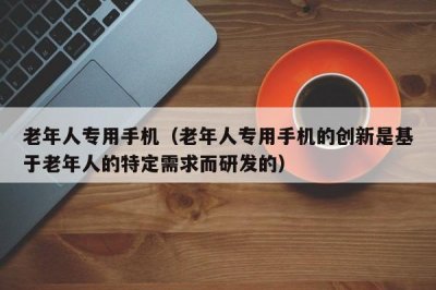 ​老年人专用手机（老年人专用手机的创新是基于老年人的特定需求而研发的）