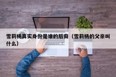 ​雪莉杨真实身份是谁的后裔（雪莉杨的父亲叫什么）