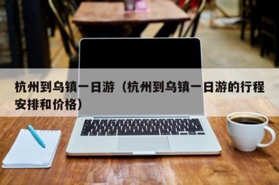 ​杭州到乌镇一日游（杭州到乌镇一日游的行程安排和价格）