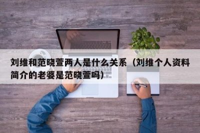 ​刘维和范晓萱两人是什么关系（刘维个人资料简介的老婆是范晓萱吗）