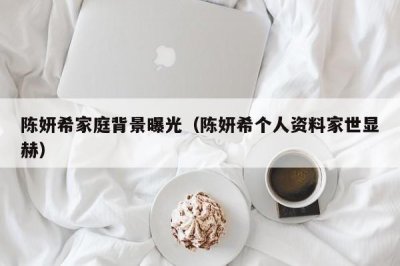 ​陈妍希家庭背景曝光（陈妍希个人资料家世显赫）