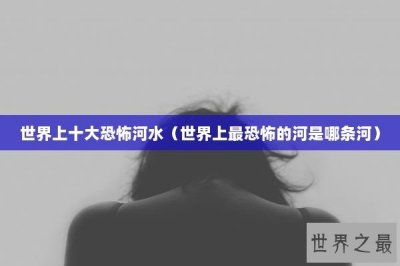 ​世界上十大恐怖河水（世界上最恐怖的河是哪条河）