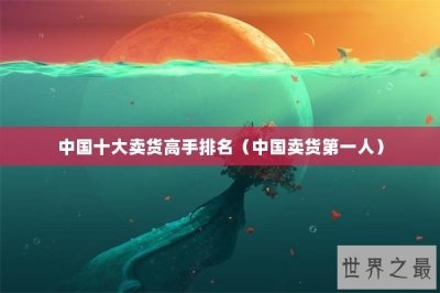 ​中国十大卖货高手排名（中国卖货第一人）
