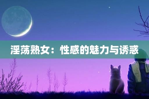 淫荡熟女：性感的魅力与诱惑