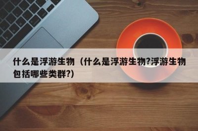 ​什么是浮游生物（什么是浮游生物?浮游生物包括哪些类群?）