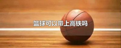 ​篮球可以带上高铁吗国内 篮球可以带上高铁不