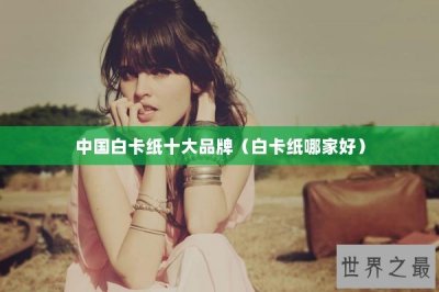 ​中国白卡纸十大品牌（白卡纸哪家好）