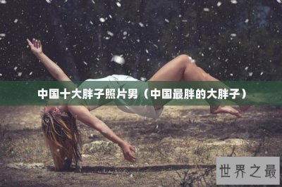 ​中国十大胖子照片男（中国最胖的大胖子）