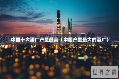 ​中国十大酒厂产量最高（中国产量最大的酒厂）
