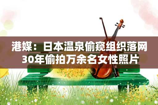港媒：日本温泉偷窥组织落网 30年偷拍万余名女性照片