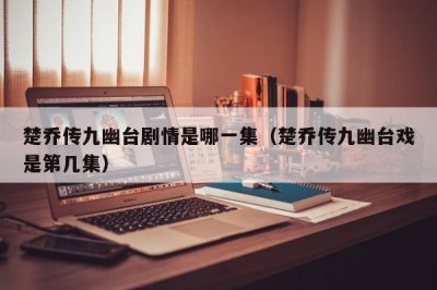 ​楚乔传九幽台剧情是哪一集（楚乔传九幽台戏是第几集）