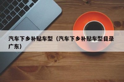 ​汽车下乡补贴车型（汽车下乡补贴车型目录 广东）