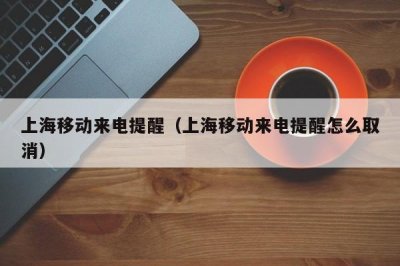 ​上海移动来电提醒（上海移动来电提醒怎么取消）